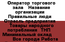 Оператор торгового зала › Название организации ­ Правильные люди › Отрасль предприятия ­ Товары народного потребления (ТНП) › Минимальный оклад ­ 29 000 - Все города Работа » Вакансии   . Мордовия респ.